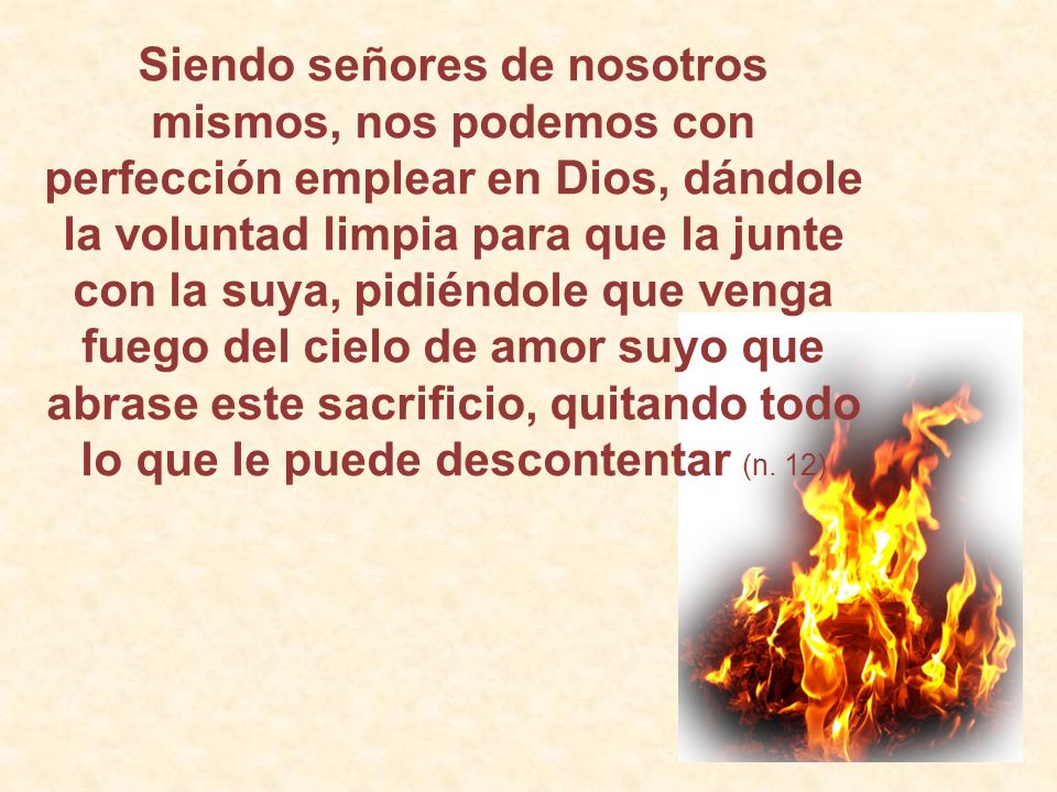 Siendo señores de nosotros mismos, nos podemos con perfección emplear en Dios, dándole la voluntad limpia para que la junte con la suya, pidiéndole que venga fuego del cielo de amor suyo que abrase este sacrificio, quitando todo lo que le puede descontentar (n.