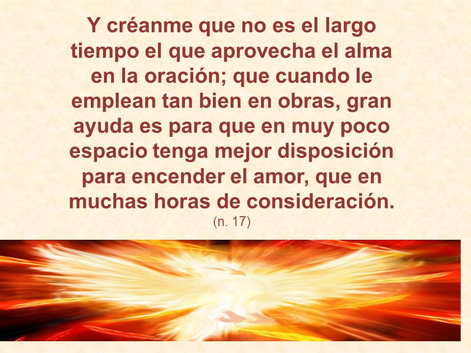 Y créanme que no es el largo tiempo el que aprovecha el alma en la oración; que cuando le emplean tan bien en obras, gran ayuda es para que en muy poco espacio tenga mejor disposición para encender el amor, que en muchas horas de consideración.
