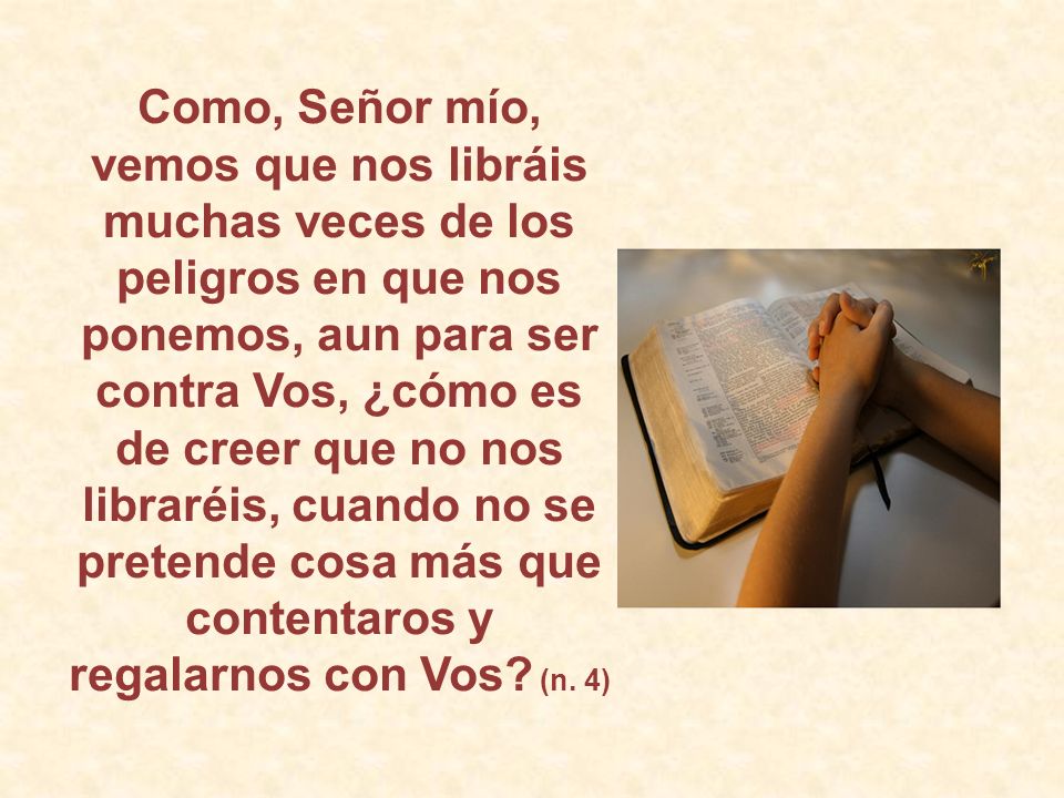 Como, Señor mío, vemos que nos libráis muchas veces de los peligros en que nos ponemos, aun para ser contra Vos, ¿cómo es de creer que no nos libraréis, cuando no se pretende cosa más que contentaros y regalarnos con Vos.
