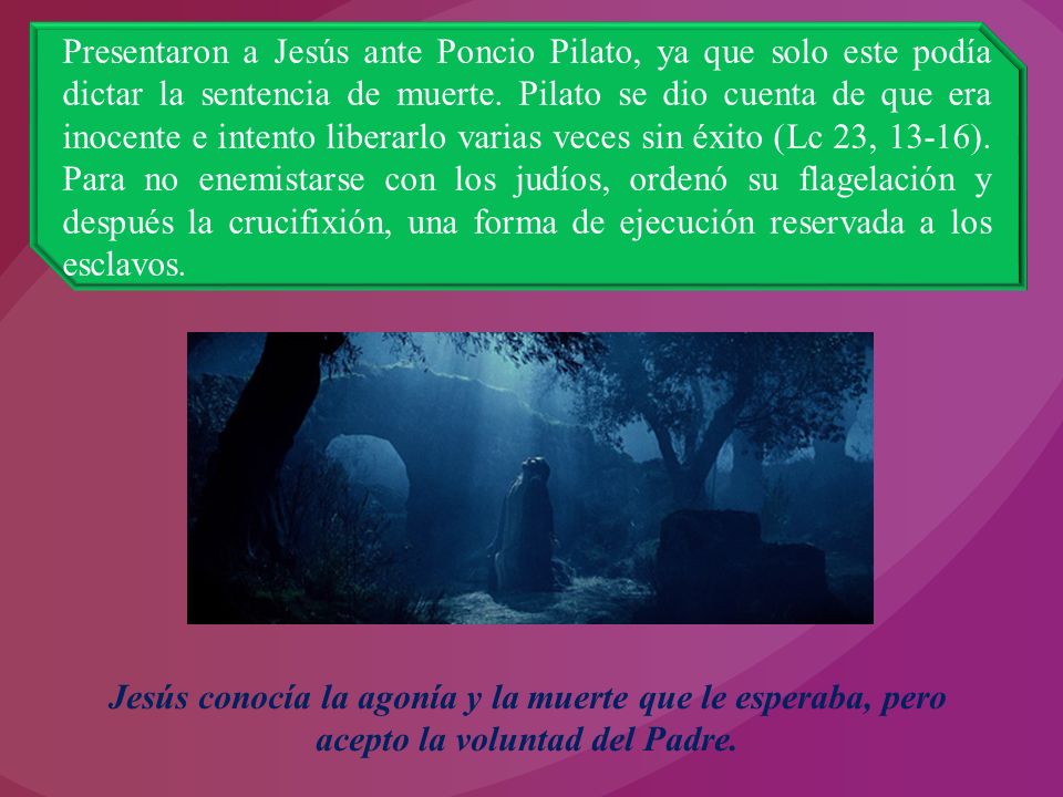 Presentaron a Jesús ante Poncio Pilato, ya que solo este podía dictar la sentencia de muerte. Pilato se dio cuenta de que era inocente e intento liberarlo varias veces sin éxito (Lc 23, 13-16). Para no enemistarse con los judíos, ordenó su flagelación y después la crucifixión, una forma de ejecución reservada a los esclavos.