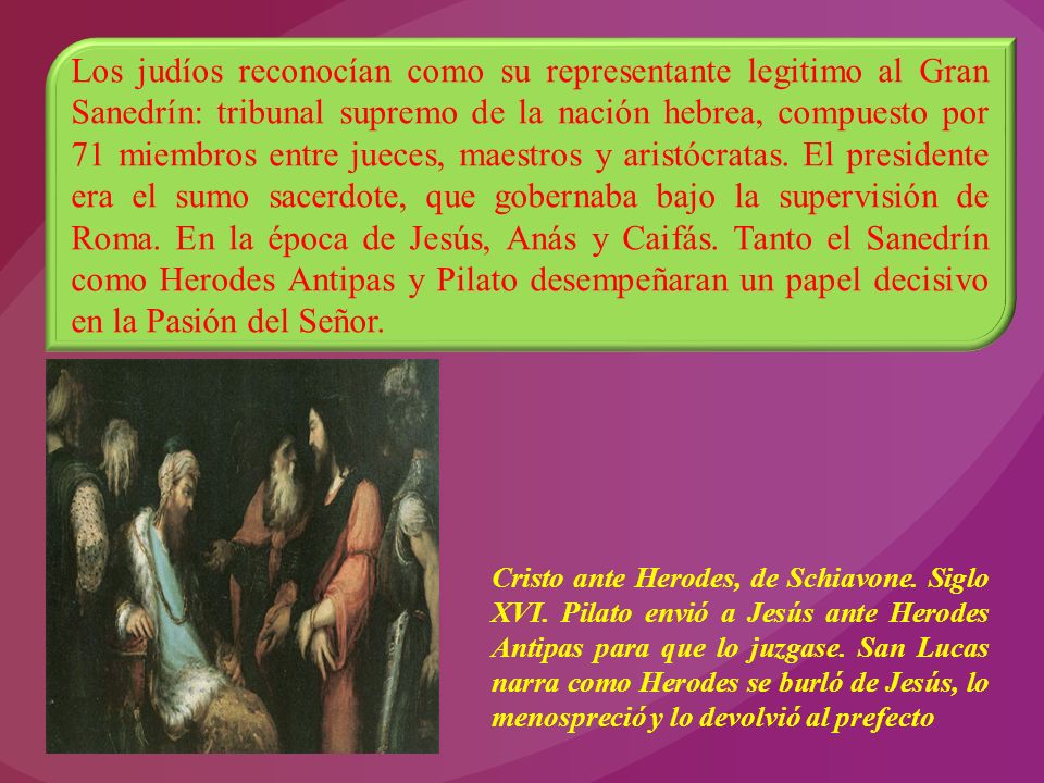 Los judíos reconocían como su representante legitimo al Gran Sanedrín: tribunal supremo de la nación hebrea, compuesto por 71 miembros entre jueces, maestros y aristócratas. El presidente era el sumo sacerdote, que gobernaba bajo la supervisión de Roma. En la época de Jesús, Anás y Caifás. Tanto el Sanedrín como Herodes Antipas y Pilato desempeñaran un papel decisivo en la Pasión del Señor.