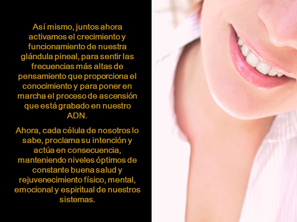 Así mismo, juntos ahora activamos el crecimiento y funcionamiento de nuestra glándula pineal, para sentir las frecuencias más altas de pensamiento que proporciona el conocimiento y para poner en marcha el proceso de ascensión que está grabado en nuestro ADN.