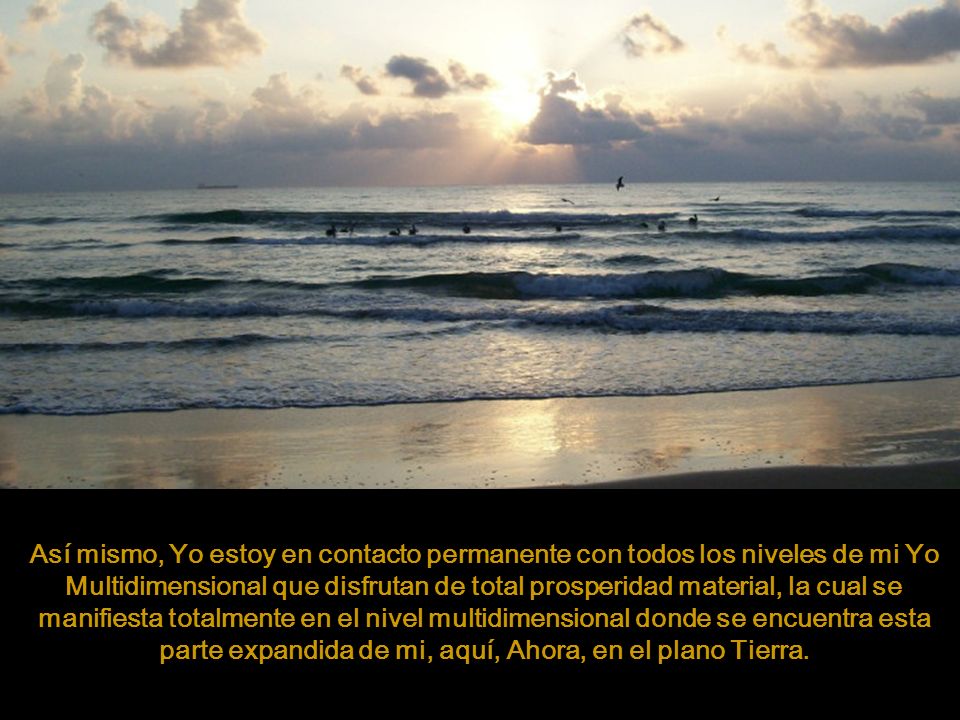Así mismo, Yo estoy en contacto permanente con todos los niveles de mi Yo Multidimensional que disfrutan de total prosperidad material, la cual se manifiesta totalmente en el nivel multidimensional donde se encuentra esta parte expandida de mi, aquí, Ahora, en el plano Tierra.