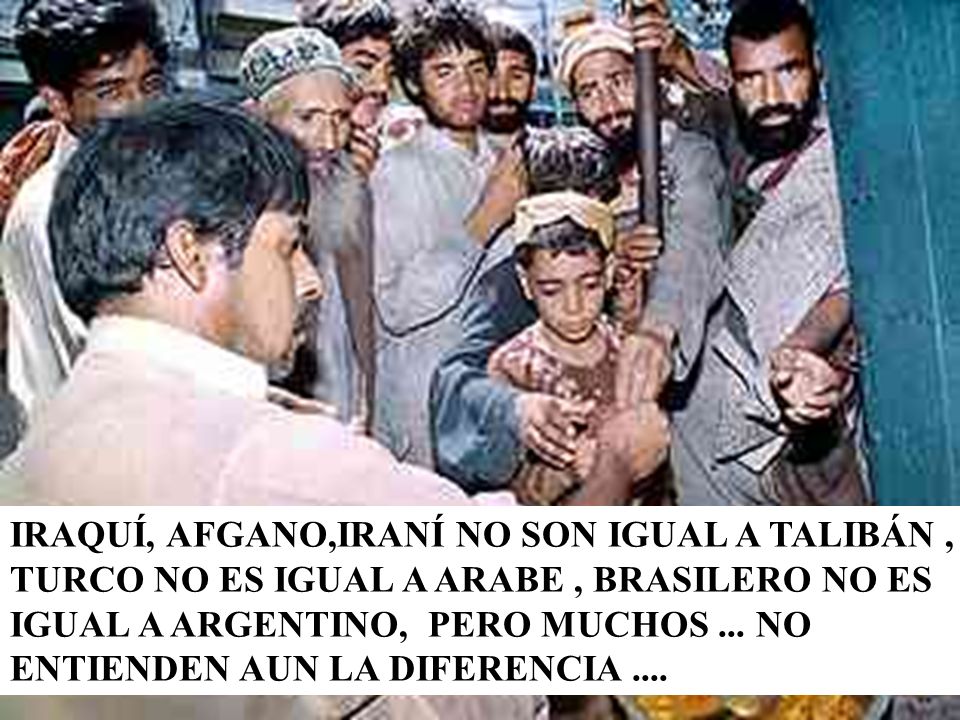 IRAQUÍ, AFGANO,IRANÍ NO SON IGUAL A TALIBÁN , TURCO NO ES IGUAL A ARABE , BRASILERO NO ES IGUAL A ARGENTINO, PERO MUCHOS ...