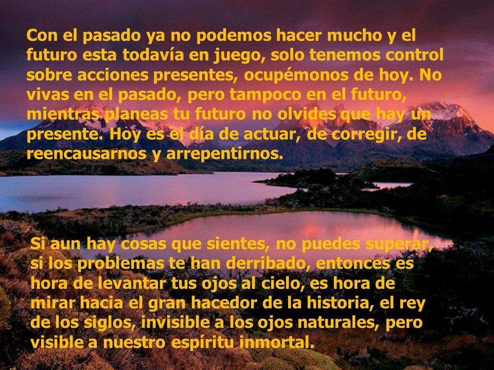 Con el pasado ya no podemos hacer mucho y el futuro esta todavía en juego, solo tenemos control sobre acciones presentes, ocupémonos de hoy. No vivas en el pasado, pero tampoco en el futuro, mientras planeas tu futuro no olvides que hay un presente. Hoy es el día de actuar, de corregir, de reencausarnos y arrepentirnos.