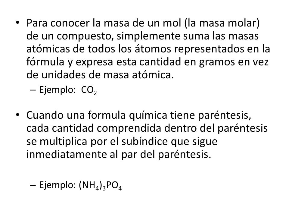 Para conocer la masa de un mol (la masa molar) de un compuesto, simplemente suma las masas atómicas de todos los átomos representados en la fórmula y expresa esta cantidad en gramos en vez de unidades de masa atómica.