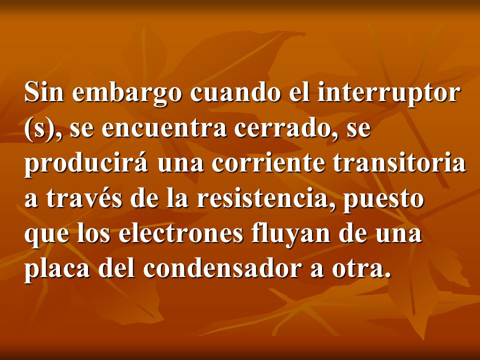 Sin embargo cuando el interruptor (s), se encuentra cerrado, se producirá una corriente transitoria a través de la resistencia, puesto que los electrones fluyan de una placa del condensador a otra.