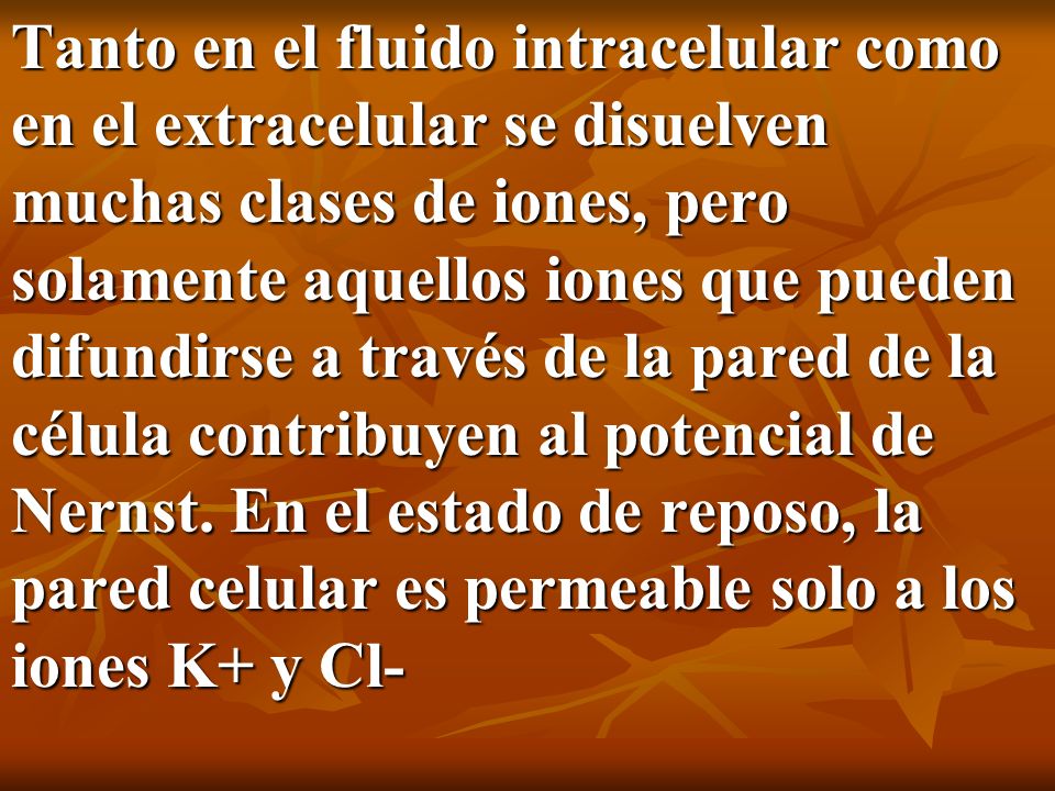Tanto en el fluido intracelular como en el extracelular se disuelven muchas clases de iones, pero solamente aquellos iones que pueden difundirse a través de la pared de la célula contribuyen al potencial de Nernst.