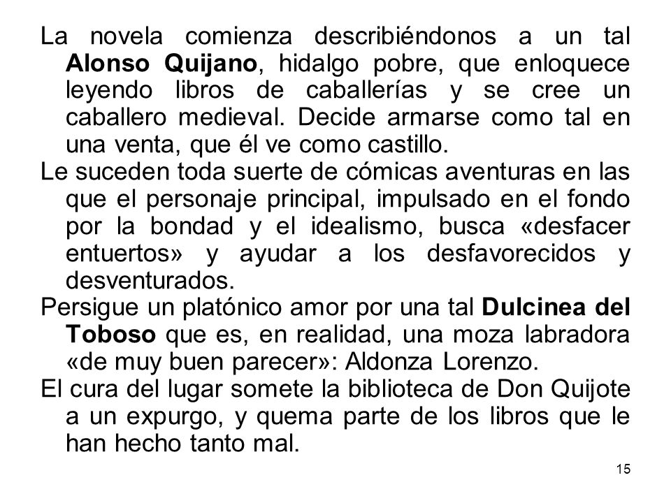 La novela comienza describiéndonos a un tal Alonso Quijano, hidalgo pobre, que enloquece leyendo libros de caballerías y se cree un caballero medieval. Decide armarse como tal en una venta, que él ve como castillo.