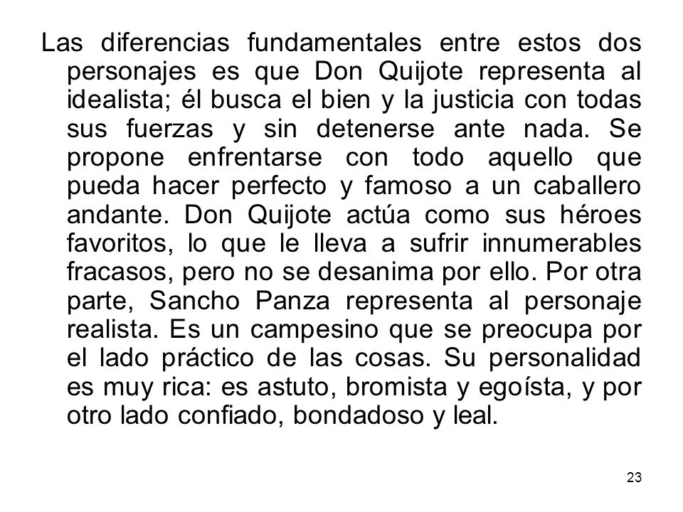 Las diferencias fundamentales entre estos dos personajes es que Don Quijote representa al idealista; él busca el bien y la justicia con todas sus fuerzas y sin detenerse ante nada.