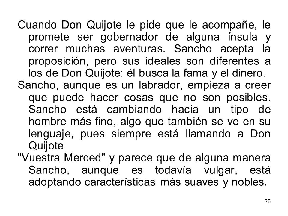Cuando Don Quijote le pide que le acompañe, le promete ser gobernador de alguna ínsula y correr muchas aventuras. Sancho acepta la proposición, pero sus ideales son diferentes a los de Don Quijote: él busca la fama y el dinero.