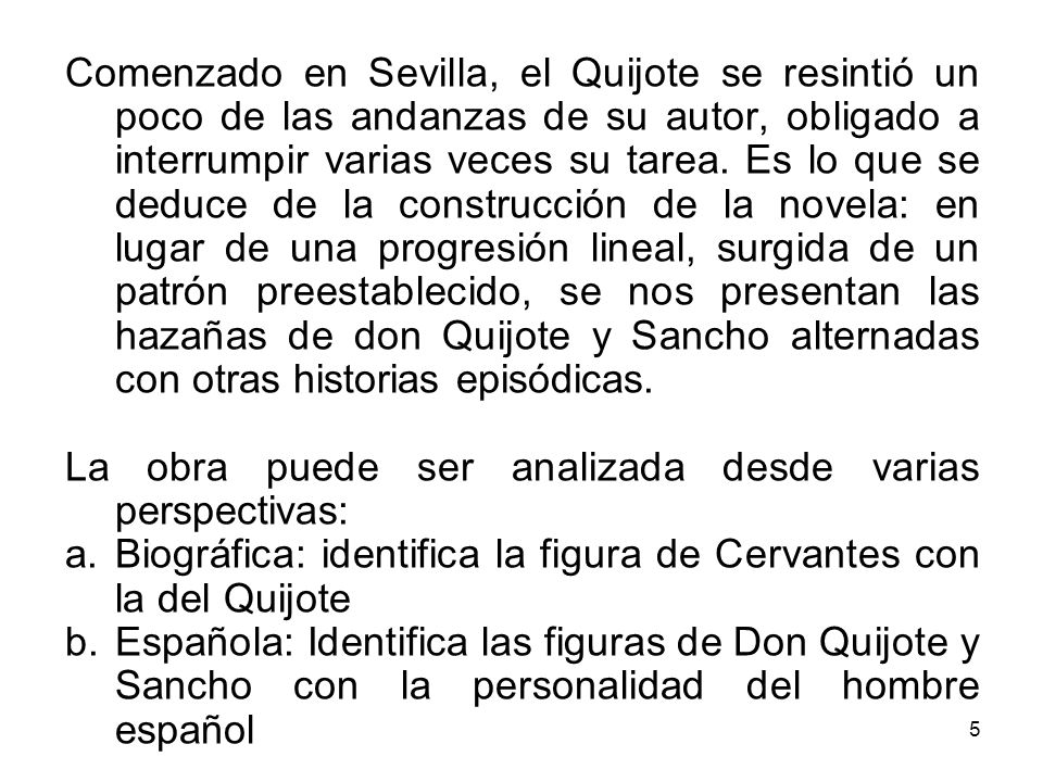Comenzado en Sevilla, el Quijote se resintió un poco de las andanzas de su autor, obligado a interrumpir varias veces su tarea. Es lo que se deduce de la construcción de la novela: en lugar de una progresión lineal, surgida de un patrón preestablecido, se nos presentan las hazañas de don Quijote y Sancho alternadas con otras historias episódicas.