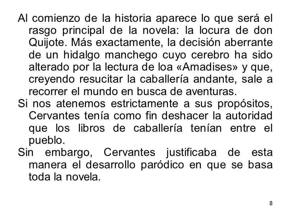 Al comienzo de la historia aparece lo que será el rasgo principal de la novela: la locura de don Quijote. Más exactamente, la decisión aberrante de un hidalgo manchego cuyo cerebro ha sido alterado por la lectura de loa «Amadises» y que, creyendo resucitar la caballería andante, sale a recorrer el mundo en busca de aventuras.