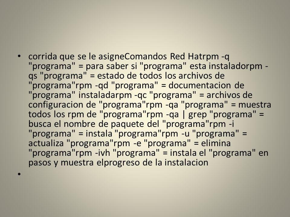 corrida que se le asigneComandos Red Hatrpm -q programa = para saber si programa esta instaladorpm -qs programa = estado de todos los archivos de programa rpm -qd programa = documentacion de programa instaladarpm -qc programa = archivos de configuracion de programa rpm -qa programa = muestra todos los rpm de programa rpm -qa | grep programa = busca el nombre de paquete del programa rpm -i programa = instala programa rpm -u programa = actualiza programa rpm -e programa = elimina programa rpm -ivh programa = instala el programa en pasos y muestra elprogreso de la instalacion