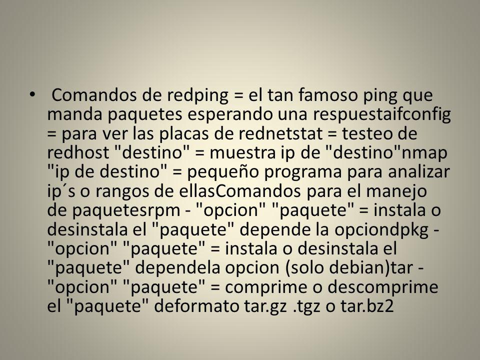 Comandos de redping = el tan famoso ping que manda paquetes esperando una respuestaifconfig = para ver las placas de rednetstat = testeo de redhost destino = muestra ip de destino nmap ip de destino = pequeño programa para analizar ip´s o rangos de ellasComandos para el manejo de paquetesrpm - opcion paquete = instala o desinstala el paquete depende la opciondpkg - opcion paquete = instala o desinstala el paquete dependela opcion (solo debian)tar - opcion paquete = comprime o descomprime el paquete deformato tar.gz .tgz o tar.bz2