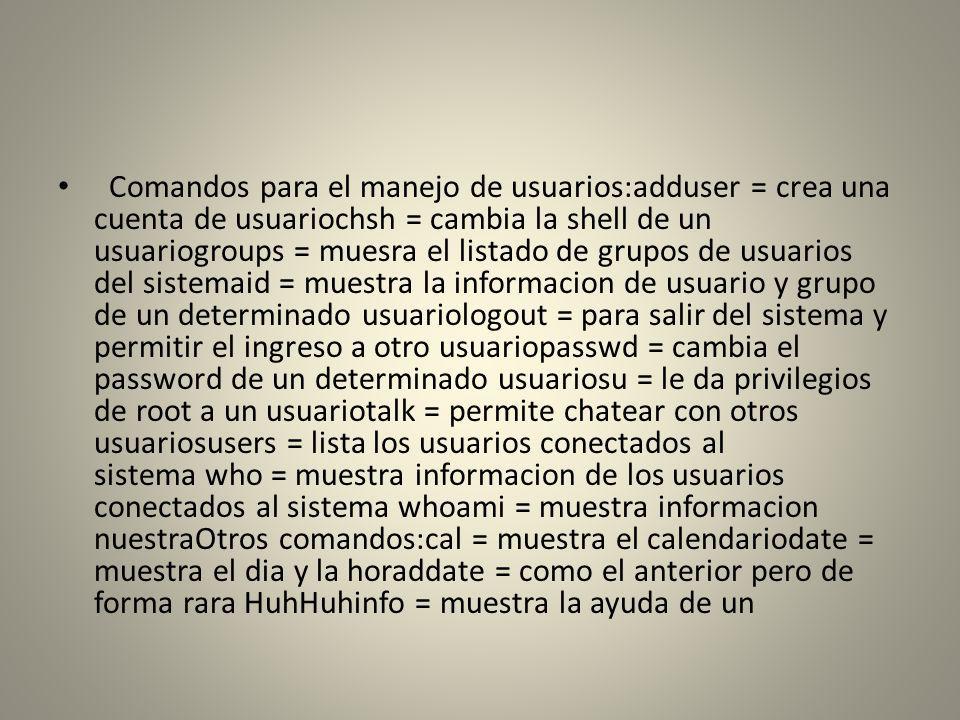 Comandos para el manejo de usuarios:adduser = crea una cuenta de usuariochsh = cambia la shell de un usuariogroups = muesra el listado de grupos de usuarios del sistemaid = muestra la informacion de usuario y grupo de un determinado usuariologout = para salir del sistema y permitir el ingreso a otro usuariopasswd = cambia el password de un determinado usuariosu = le da privilegios de root a un usuariotalk = permite chatear con otros usuariosusers = lista los usuarios conectados al sistema who = muestra informacion de los usuarios conectados al sistema whoami = muestra informacion nuestraOtros comandos:cal = muestra el calendariodate = muestra el dia y la horaddate = como el anterior pero de forma rara HuhHuhinfo = muestra la ayuda de un
