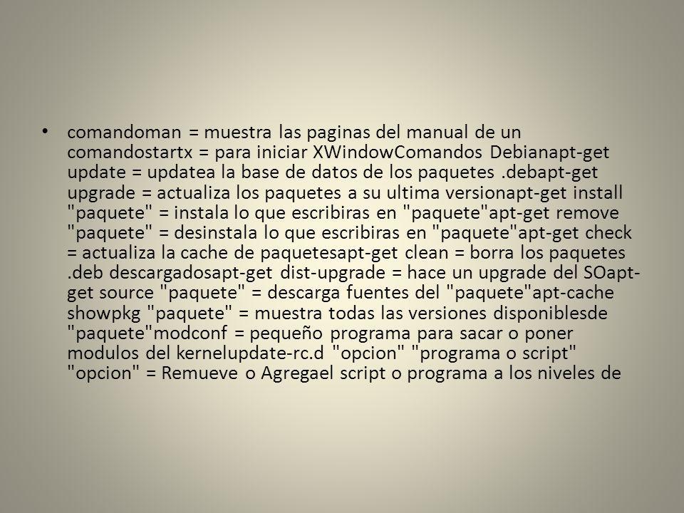 comandoman = muestra las paginas del manual de un comandostartx = para iniciar XWindowComandos Debianapt-get update = updatea la base de datos de los paquetes .debapt-get upgrade = actualiza los paquetes a su ultima versionapt-get install paquete = instala lo que escribiras en paquete apt-get remove paquete = desinstala lo que escribiras en paquete apt-get check = actualiza la cache de paquetesapt-get clean = borra los paquetes .deb descargadosapt-get dist-upgrade = hace un upgrade del SOapt-get source paquete = descarga fuentes del paquete apt-cache showpkg paquete = muestra todas las versiones disponiblesde paquete modconf = pequeño programa para sacar o poner modulos del kernelupdate-rc.d opcion programa o script opcion = Remueve o Agregael script o programa a los niveles de