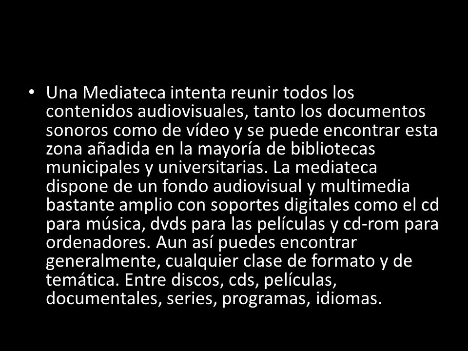 Una Mediateca intenta reunir todos los contenidos audiovisuales, tanto los documentos sonoros como de vídeo y se puede encontrar esta zona añadida en la mayoría de bibliotecas municipales y universitarias.