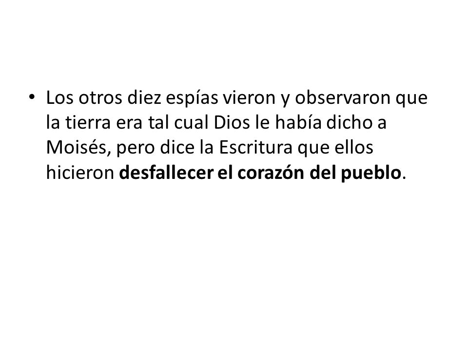 Los otros diez espías vieron y observaron que la tierra era tal cual Dios le había dicho a Moisés, pero dice la Escritura que ellos hicieron desfallecer el corazón del pueblo.
