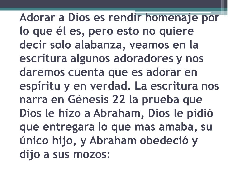 Adorar a Dios es rendir homenaje por lo que él es, pero esto no quiere decir solo alabanza, veamos en la escritura algunos adoradores y nos daremos cuenta que es adorar en espíritu y en verdad.
