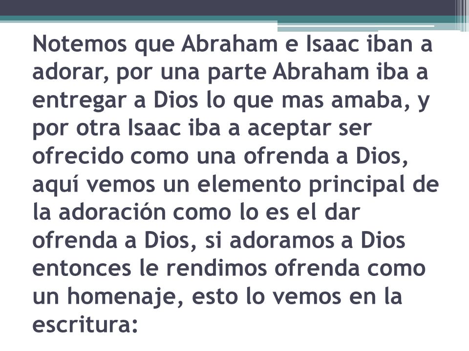 Notemos que Abraham e Isaac iban a adorar, por una parte Abraham iba a entregar a Dios lo que mas amaba, y por otra Isaac iba a aceptar ser ofrecido como una ofrenda a Dios, aquí vemos un elemento principal de la adoración como lo es el dar ofrenda a Dios, si adoramos a Dios entonces le rendimos ofrenda como un homenaje, esto lo vemos en la escritura: