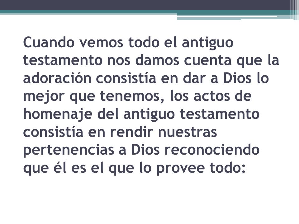 Cuando vemos todo el antiguo testamento nos damos cuenta que la adoración consistía en dar a Dios lo mejor que tenemos, los actos de homenaje del antiguo testamento consistía en rendir nuestras pertenencias a Dios reconociendo que él es el que lo provee todo:
