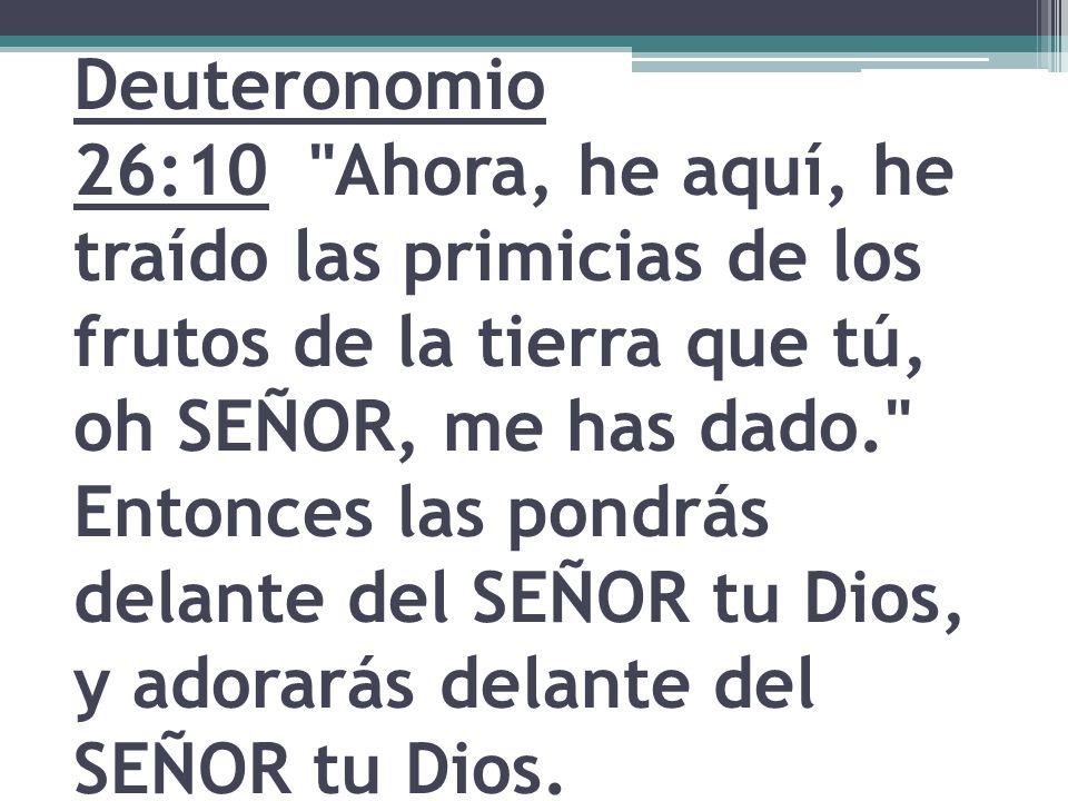 Deuteronomio 26:10 Ahora, he aquí, he traído las primicias de los frutos de la tierra que tú, oh SEÑOR, me has dado. Entonces las pondrás delante del SEÑOR tu Dios, y adorarás delante del SEÑOR tu Dios.