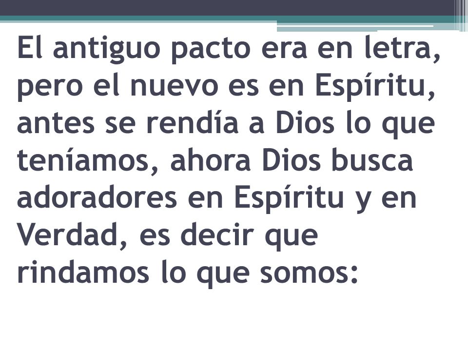El antiguo pacto era en letra, pero el nuevo es en Espíritu, antes se rendía a Dios lo que teníamos, ahora Dios busca adoradores en Espíritu y en Verdad, es decir que rindamos lo que somos: