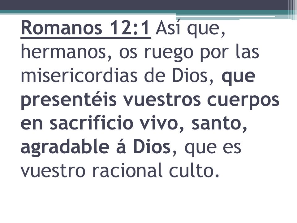 Romanos 12:1 Así que, hermanos, os ruego por las misericordias de Dios, que presentéis vuestros cuerpos en sacrificio vivo, santo, agradable á Dios, que es vuestro racional culto.