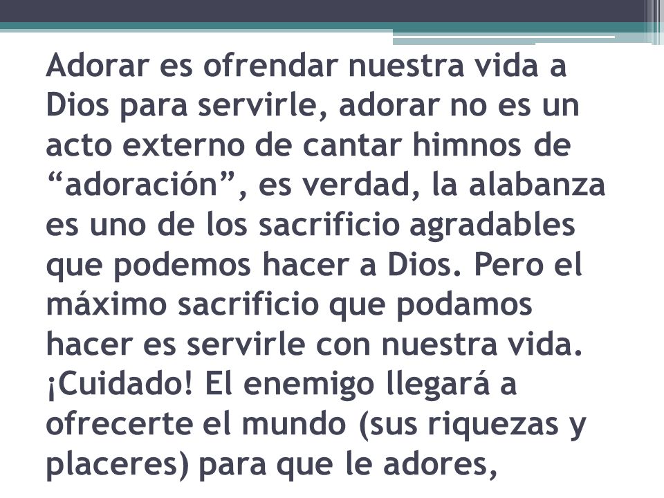 Adorar es ofrendar nuestra vida a Dios para servirle, adorar no es un acto externo de cantar himnos de adoración , es verdad, la alabanza es uno de los sacrificio agradables que podemos hacer a Dios.