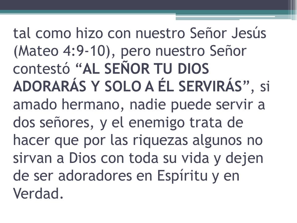 tal como hizo con nuestro Señor Jesús (Mateo 4:9-10), pero nuestro Señor contestó AL SEÑOR TU DIOS ADORARÁS Y SOLO A ÉL SERVIRÁS , si amado hermano, nadie puede servir a dos señores, y el enemigo trata de hacer que por las riquezas algunos no sirvan a Dios con toda su vida y dejen de ser adoradores en Espíritu y en Verdad.