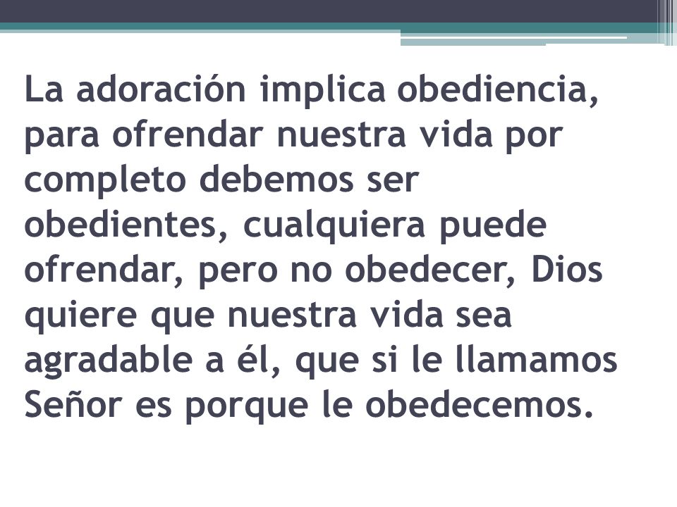 La adoración implica obediencia, para ofrendar nuestra vida por completo debemos ser obedientes, cualquiera puede ofrendar, pero no obedecer, Dios quiere que nuestra vida sea agradable a él, que si le llamamos Señor es porque le obedecemos.
