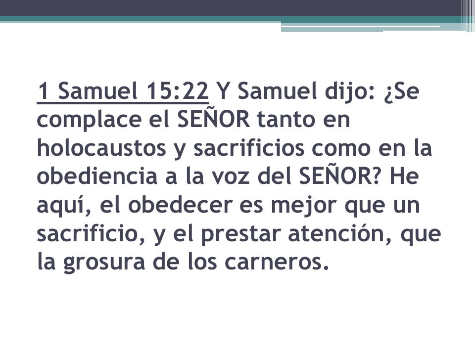 1 Samuel 15:22 Y Samuel dijo: ¿Se complace el SEÑOR tanto en holocaustos y sacrificios como en la obediencia a la voz del SEÑOR.
