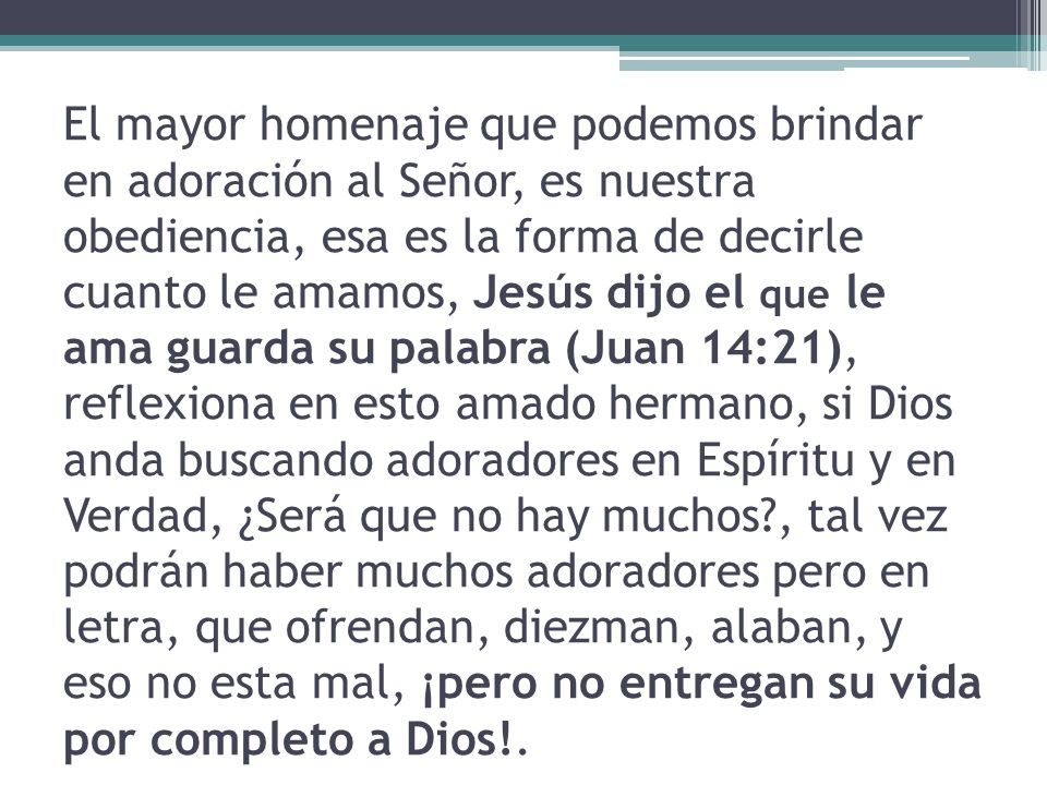 El mayor homenaje que podemos brindar en adoración al Señor, es nuestra obediencia, esa es la forma de decirle cuanto le amamos, Jesús dijo el que le ama guarda su palabra (Juan 14:21), reflexiona en esto amado hermano, si Dios anda buscando adoradores en Espíritu y en Verdad, ¿Será que no hay muchos , tal vez podrán haber muchos adoradores pero en letra, que ofrendan, diezman, alaban, y eso no esta mal, ¡pero no entregan su vida por completo a Dios!.