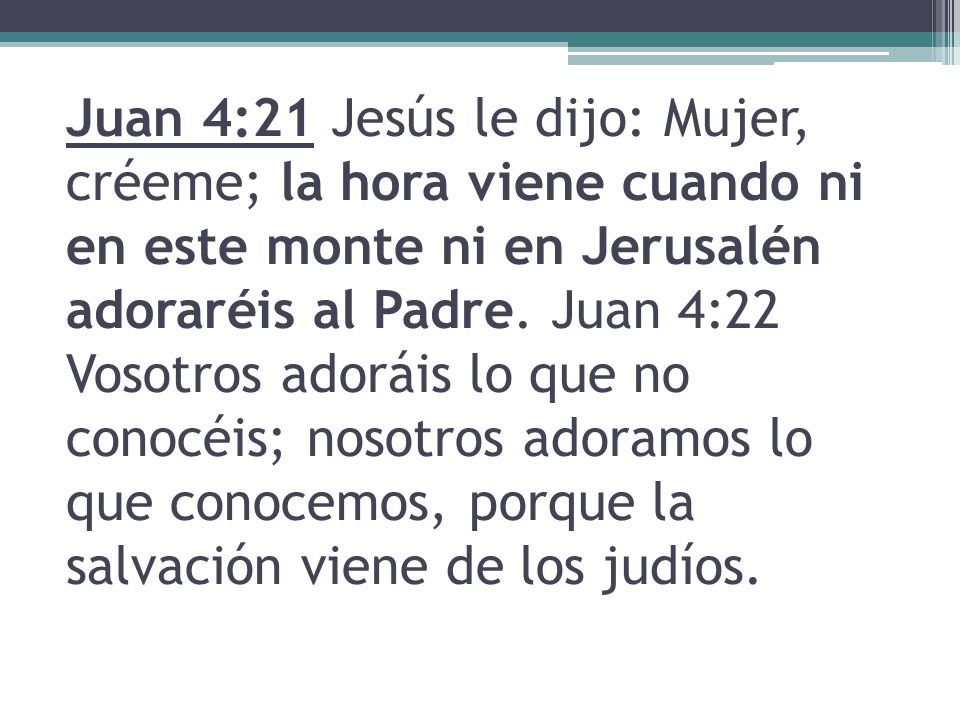 Juan 4:21 Jesús le dijo: Mujer, créeme; la hora viene cuando ni en este monte ni en Jerusalén adoraréis al Padre.