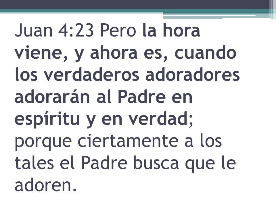Juan 4:23 Pero la hora viene, y ahora es, cuando los verdaderos adoradores adorarán al Padre en espíritu y en verdad; porque ciertamente a los tales el Padre busca que le adoren.