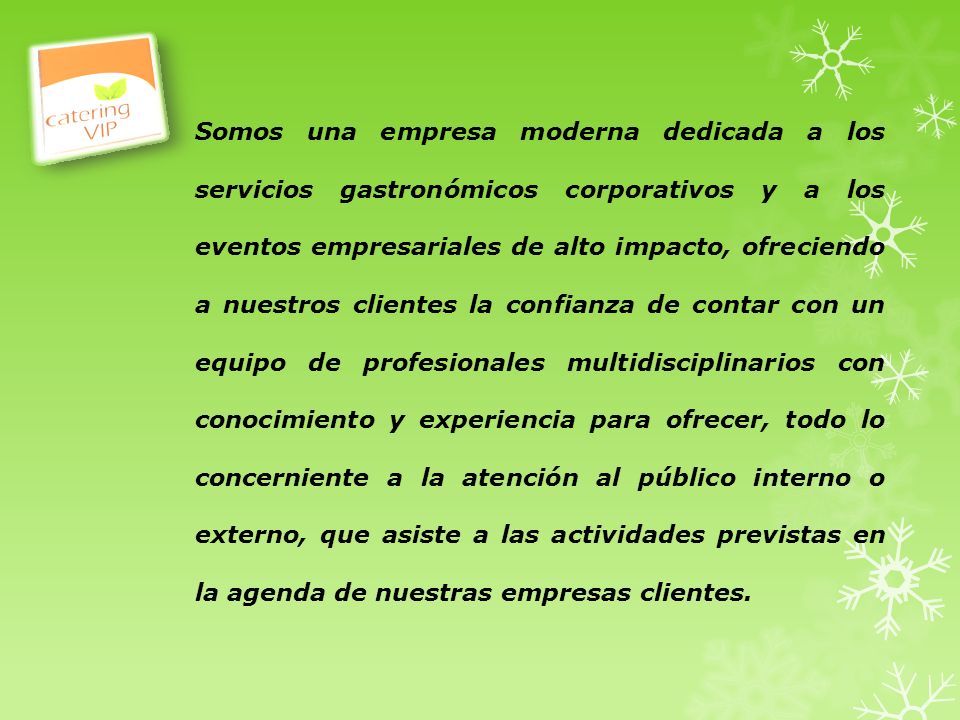 Somos una empresa moderna dedicada a los servicios gastronómicos corporativos y a los eventos empresariales de alto impacto, ofreciendo a nuestros clientes la confianza de contar con un equipo de profesionales multidisciplinarios con conocimiento y experiencia para ofrecer, todo lo concerniente a la atención al público interno o externo, que asiste a las actividades previstas en la agenda de nuestras empresas clientes.