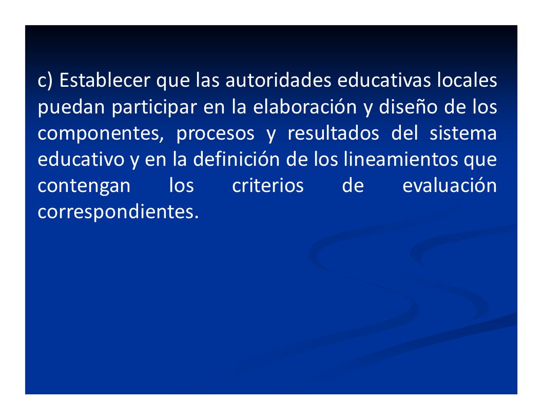 c) Establecer que las autoridades educativas locales puedan participar en la elaboración y diseño de los componentes, procesos y resultados del sistema educativo y en la definición de los lineamientos que contengan los criterios de evaluación correspondientes.
