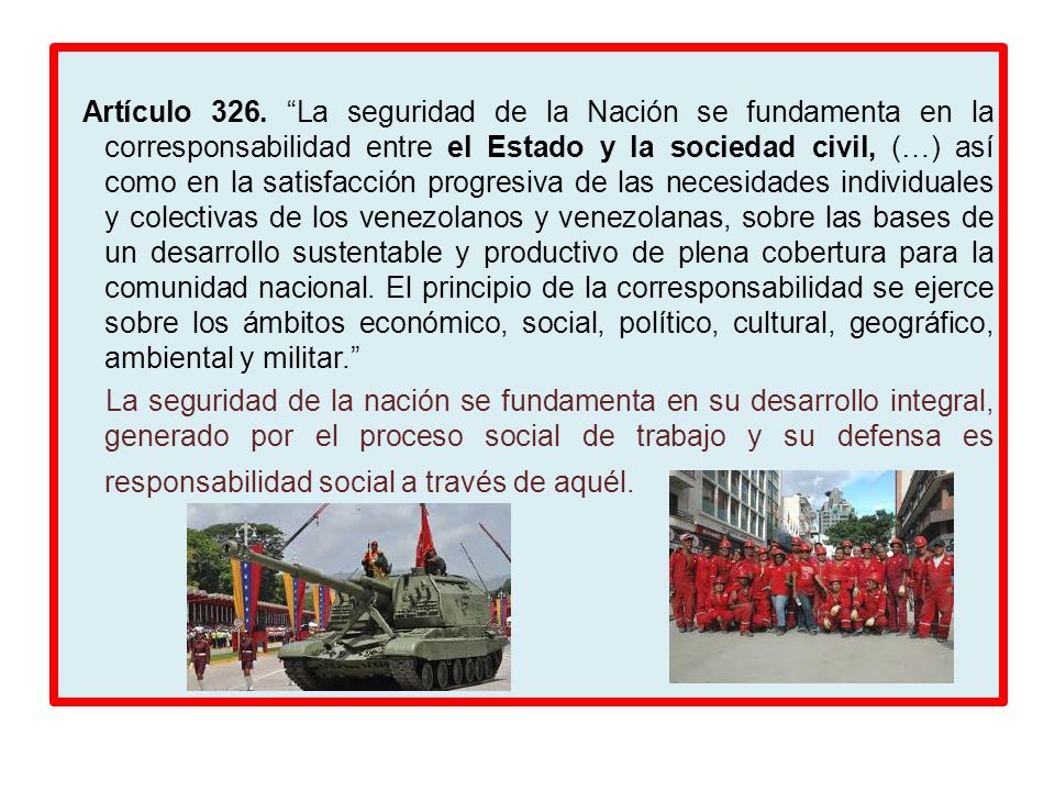 Artículo 326. La seguridad de la Nación se fundamenta en la corresponsabilidad entre el Estado y la sociedad civil, (…) así como en la satisfacción progresiva de las necesidades individuales y colectivas de los venezolanos y venezolanas, sobre las bases de un desarrollo sustentable y productivo de plena cobertura para la comunidad nacional. El principio de la corresponsabilidad se ejerce sobre los ámbitos económico, social, político, cultural, geográfico, ambiental y militar.