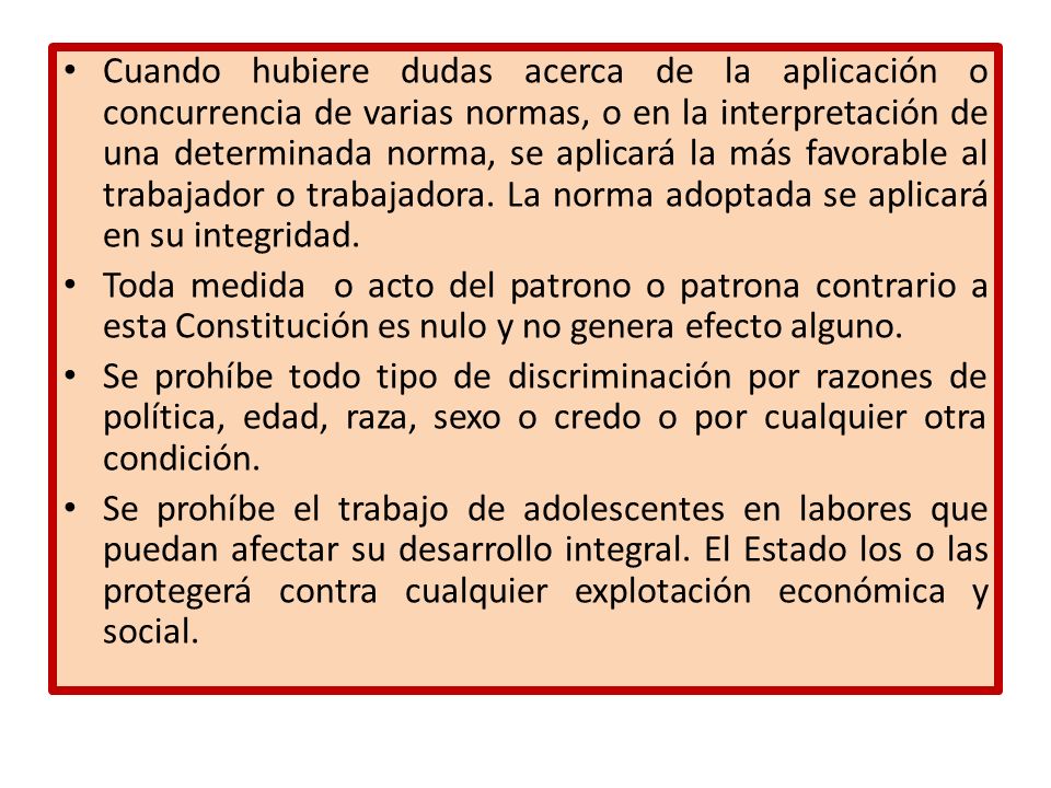 Cuando hubiere dudas acerca de la aplicación o concurrencia de varias normas, o en la interpretación de una determinada norma, se aplicará la más favorable al trabajador o trabajadora. La norma adoptada se aplicará en su integridad.