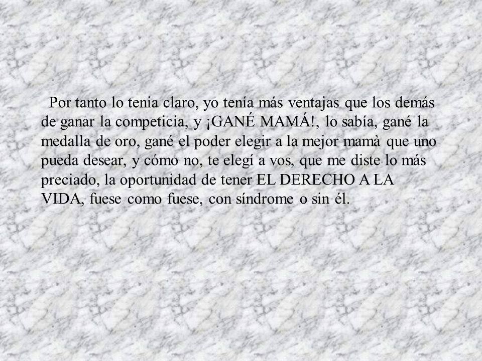 Por tanto lo tenia claro, yo tenía más ventajas que los demás de ganar la competicia, y ¡GANÉ MAMÁ!, lo sabía, gané la medalla de oro, gané el poder elegir a la mejor mamà que uno pueda desear, y cómo no, te elegí a vos, que me diste lo más preciado, la oportunidad de tener EL DERECHO A LA VIDA, fuese como fuese, con síndrome o sin él.