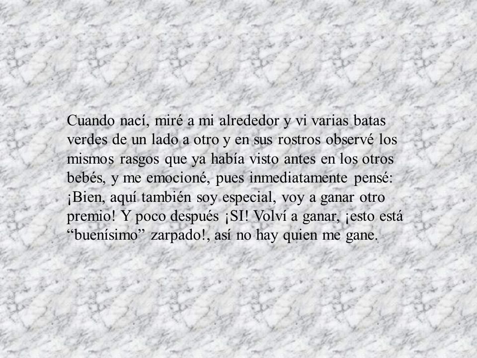 Cuando nací, miré a mi alrededor y vi varias batas verdes de un lado a otro y en sus rostros observé los mismos rasgos que ya había visto antes en los otros bebés, y me emocioné, pues inmediatamente pensé: ¡Bien, aquí también soy especial, voy a ganar otro premio.