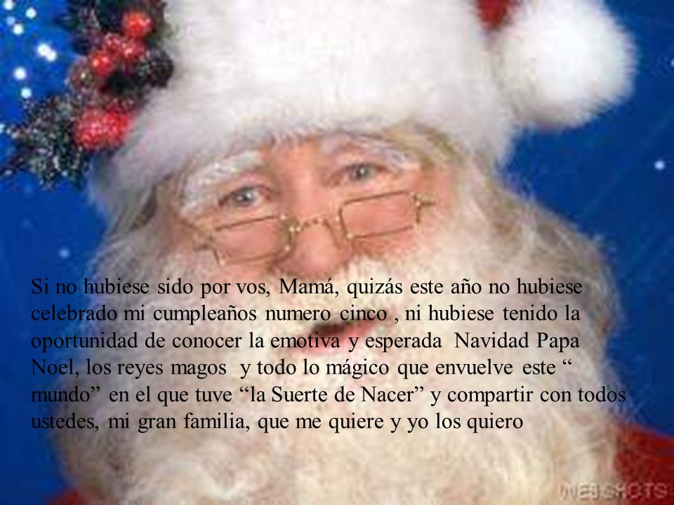 Si no hubiese sido por vos, Mamá, quizás este año no hubiese celebrado mi cumpleaños numero cinco , ni hubiese tenido la oportunidad de conocer la emotiva y esperada Navidad Papa Noel, los reyes magos y todo lo mágico que envuelve este mundo en el que tuve la Suerte de Nacer y compartir con todos ustedes, mi gran familia, que me quiere y yo los quiero