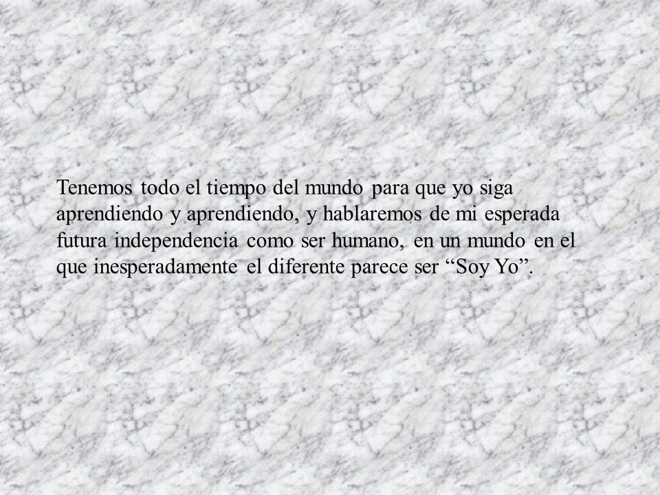 Tenemos todo el tiempo del mundo para que yo siga aprendiendo y aprendiendo, y hablaremos de mi esperada futura independencia como ser humano, en un mundo en el que inesperadamente el diferente parece ser Soy Yo .