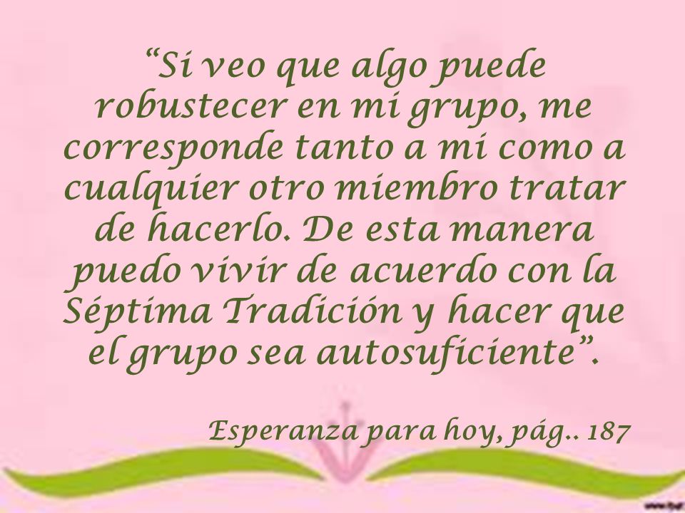 Si veo que algo puede robustecer en mi grupo, me corresponde tanto a mi como a cualquier otro miembro tratar de hacerlo. De esta manera puedo vivir de acuerdo con la Séptima Tradición y hacer que el grupo sea autosuficiente .