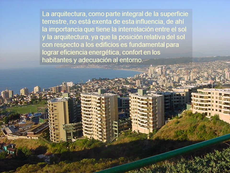 La arquitectura, como parte integral de la superficie terrestre, no está exenta de esta influencia, de ahí la importancia que tiene la interrelación entre el sol y la arquitectura, ya que la posición relativa del sol con respecto a los edificios es fundamental para lograr eficiencia energética, confort en los habitantes y adecuación al entorno.