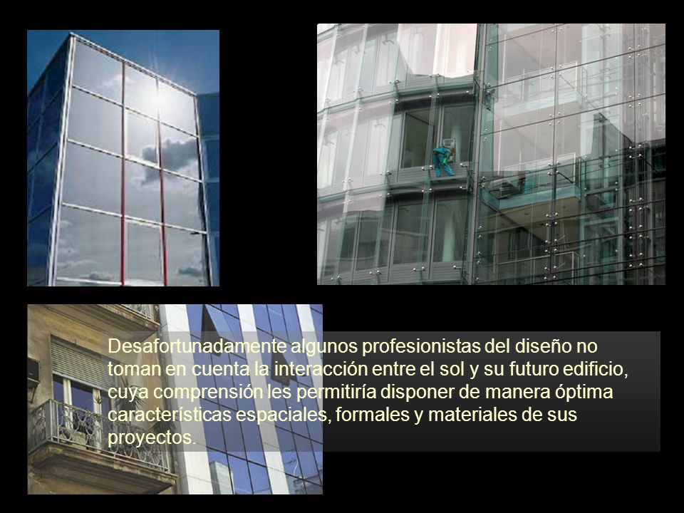 Desafortunadamente algunos profesionistas del diseño no toman en cuenta la interacción entre el sol y su futuro edificio, cuya comprensión les permitiría disponer de manera óptima características espaciales, formales y materiales de sus proyectos.