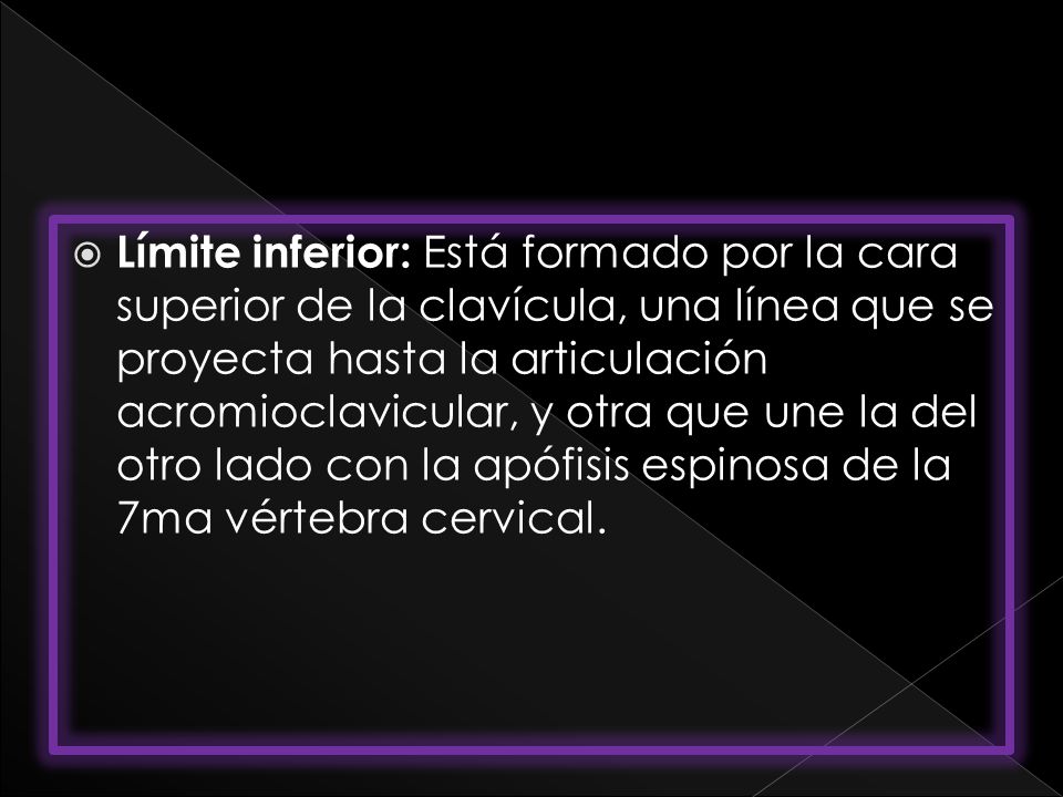 Límite inferior: Está formado por la cara superior de la clavícula, una línea que se proyecta hasta la articulación acromioclavicular, y otra que une la del otro lado con la apófisis espinosa de la 7ma vértebra cervical.