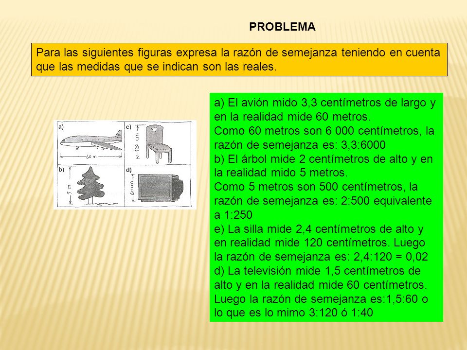 PROBLEMA Para las siguientes figuras expresa la razón de semejanza teniendo en cuenta que las medidas que se indican son las reales.