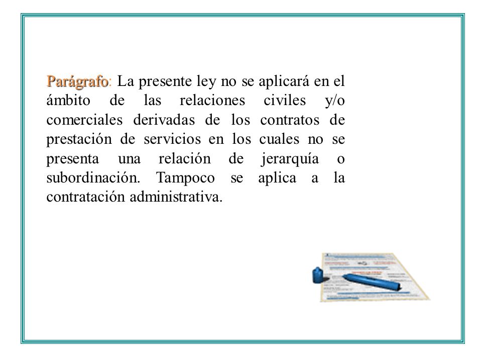 Parágrafo: La presente ley no se aplicará en el ámbito de las relaciones civiles y/o comerciales derivadas de los contratos de prestación de servicios en los cuales no se presenta una relación de jerarquía o subordinación.
